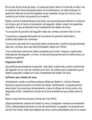 En el caso de las levas de disco, el cuerpo de estas tiene la forma de un disco con
el contorno de la leva formando sobre la circunferencia, en estas levas por lo
general la línea de acción del seguidor es per pendular al eje de la leva y hace
contacto con la leva con ayuda de un resorte.
Existe una ley fundamental para las levas; Las ecuaciones que definen el contorno
de la leva y por lo tanto el movimiento del seguidor deben cumplir los siguientes
requisitos, lo que es llamado la ley fundamental del diseño de levas:
*La ecuación de posición del seguidor debe ser continua durante todo el ciclo.
*La primera y segunda derivadas de la ecuación de posición (velocidad y
aceleración) deben ser continuas.
*La tercera derivada de la ecuación (sobre aceleración o jerk) no necesariamente
debe ser continua, pero sus discontinuidades deben ser finitas.
*Las condiciones anteriores deben cumplirse para evitar choques o agitaciones
innecesarias del seguidor y la leva, lo cual sería perjudicial para la estructura y el
sistema en general.
Diagramas SVAJ
Son gráficas que muestran la posición, velocidad, aceleración y sobre aceleración
del seguidor en un ciclo de rotación de la leva. Se utilizan para comprobar que el
diseño propuesto cumple con la ley fundamental del diseño de levas.
Software para diseño de levas
Actualmente, existe un software desarrollado por Robert L. Norton llamado
Dynacam, que de acuerdo a los datos de subida, detenimiento y bajada permite
seleccionar las ecuaciones de movimiento y hace el dibujo de la leva junto a los
diagramas SVAJ, además de calcular las fuerzas dinámicas que actúan sobre la
leva.
Robert Lloyd Norton (nacido el 18 de abril de 1972)
¿Qué movimientos realizan las levas? La leva y el seguidor realizan un movimiento
cíclico (360 grados). Durante un ciclo de movimiento el seguidor se encuentra en
una de tres fases. Cada fase dispone de otros cuatro sinusoidales que en el coseno
 