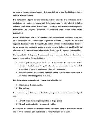de contacto con porciones adyacentes de la superficie de la leva. Posibilidades: Síntesis
gráfica. Síntesis analítica.
Una vez definido el perfil de la leva se debe verificar una serie de aspectos que pueden
condicionar su validez: ---- Incapacidad del seguidor para “seguir” el perfil de la leva
debido a condiciones locales de curvatura. Resorte de retorno excesivamente grande.
Dimensiones del conjunto excesivas. El diseñador debe actuar sobre ciertos
parámetros:
Diámetro del círculo base. - Excentricidad (para seguidores de traslación). Posiciones
de la articulación del seguidor (para seguidores oscilantes). Longitud del brazo del
seguidor. Radio del rodillo del seguidor. En ciertos casos no es suficiente la modificación
de los parámetros anteriores, siendo necesario recurrir incluso a la modificación del
diagrama de desplazamientos o a la selección de otro tipo de conjunto leva-seguidor.
Una vez definido el diagrama de desplazamiento, es necesario definir las dimensiones
para su construcción. Dos posibilidades: -
 Síntesis gráfica: en general se invierte el movimiento. Se supone que la leva
permanece inmóvil y que el seguidor describe un movimiento contrario al de la
leva. Así no se altera el movimiento relativo leva-seguidor.
 Síntesis analítica: Necesidad de precisión, ya que se definen las coordenadas de
los puntos sobre la superficie de la leva.
Los datos necesarios para llevar a cabo el dimensionado son:
 Diagrama de desplazamientos.
 Tipo de leva.
Los parámetros por definir por el diseñador para posteriormente dimensionar el perfil
son:
 Circunferencia base (seguidor puntual o de pie plano).
 Circunferencia primitiva (seguidor de rodillo).
La selección del radio de estas circunferencias afectará a diversos aspectos de interés,
que es preciso analizar para determinar el comportamiento de la leva: -
 