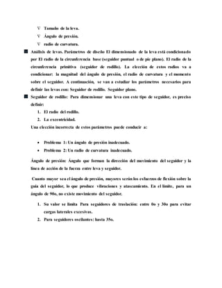  Tamaño de la leva.
 Ángulo de presión.
 radio de curvatura.
Análisis de levas. Parámetros de diseño El dimensionado de la leva está condicionado
por El radio de la circunferencia base (seguidor puntual o de pie plano). El radio de la
circunferencia primitiva (seguidor de rodillo). La elección de estos radios va a
condicionar: la magnitud del ángulo de presión, el radio de curvatura y el momento
sobre el seguidor. A continuación, se van a estudiar los parámetros necesarios para
definir las levas con: Seguidor de rodillo. Seguidor plano.
Seguidor de rodillo: Para dimensionar una leva con este tipo de seguidor, es preciso
definir:
1. El radio del rodillo.
2. La excentricidad.
Una elección incorrecta de estos parámetros puede conducir a:
 Problema 1: Un ángulo de presión inadecuado.
 Problema 2: Un radio de curvatura inadecuado.
Ángulo de presión: Ángulo que forman la dirección del movimiento del seguidor y la
línea de acción de la fuerza entre leva y seguidor.
Cuanto mayor sea el ángulo de presión, mayores serán los esfuerzos de flexión sobre la
guía del seguidor, lo que produce vibraciones y atascamiento. En el límite, para un
ángulo de 90o, no existe movimiento del seguidor.
1. Su valor se limita Para seguidores de traslación: entre 0o y 30o para evitar
cargas laterales excesivas.
2. Para seguidores oscilantes: hasta 35o.
 