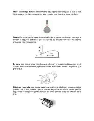Plato: en este tipo de levas el movimiento es perpendicular al eje de la leva el cual
hace contacto con la misma gracias a un resorte, este tiene una forma de disco.
Traslación: este tipo de levas viene definido por el tipo de movimiento que vaya a
ejercer el seguidor debido a que su aspecto es irregular teniendo variaciones
angulares y de inclinaciones.
De cara: este tipo de levas tiene forma de cilindro y el seguidor está apoyado en el
borde o en la cara del mismo, ejerciendo así un movimiento paralelo al eje en el que
gira la leva.
Cilíndrica ranurada: este tipo de levas tiene una forma cilíndrica y en sus costados
poseen una o más ranuras, que al producir el giro de la misma hacen que los
seguidores se desplacen por las ranuras de forma paralela al eje de rotación de la
leva.
 