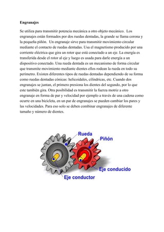 Engranajes
Se utiliza para transmitir potencia mecánica a otro objeto mecánico. ​ Los
engranajes están formados por dos ruedas dentadas,​ la grande se llama corona y
la pequeña piñón. ​ Un engranaje sirve para transmitir movimiento circular
mediante el contacto de ruedas dentadas. Usa el magnetismo producido por una
corriente eléctrica que gira un rotor que está conectado a un eje. La energía es
transferida desde el rotor al eje y luego es usada para darle energía a un
dispositivo conectado. Una rueda dentada es un mecanismo de forma circular
que transmite movimiento mediante dientes ellos rodean la rueda en todo su
perímetro. Existen diferentes tipos de ruedas dentadas dependiendo de su forma
como ruedas dentadas cónicas: helicoidales, cilíndricas, etc. Cuando dos
engranajes se juntan, el primero presiona los dientes del segundo, por lo que
este también gira. Otra posibilidad es transmitir la fuerza motriz a otro
engranaje en forma de par y velocidad por ejemplo a través de una cadena como
ocurre en una bicicleta, en un par de engranajes se pueden cambiar los pares y
las velocidades. Para eso solo se deben combinar engranajes de diferente
tamaño y número de dientes.
 