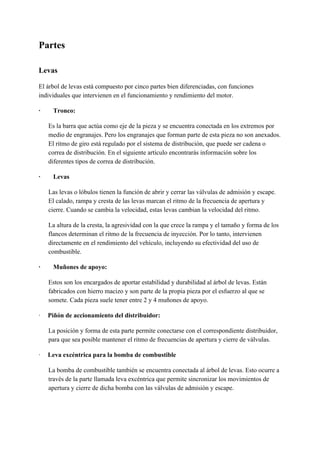 Partes
Levas
El árbol de levas está compuesto por cinco partes bien diferenciadas, con funciones
individuales que intervienen en el funcionamiento y rendimiento del motor.
· Tronco:
Es la barra que actúa como eje de la pieza y se encuentra conectada en los extremos por
medio de engranajes. Pero los engranajes que forman parte de esta pieza no son anexados.
El ritmo de giro está regulado por el sistema de distribución, que puede ser cadena o
correa de distribución. En el siguiente artículo encontrarás información sobre los
diferentes tipos de correa de distribución.
· Levas
Las levas o lóbulos tienen la función de abrir y cerrar las válvulas de admisión y escape.
El calado, rampa y cresta de las levas marcan el ritmo de la frecuencia de apertura y
cierre. Cuando se cambia la velocidad, estas levas cambian la velocidad del ritmo.
La altura de la cresta, la agresividad con la que crece la rampa y el tamaño y forma de los
flancos determinan el ritmo de la frecuencia de inyección. Por lo tanto, intervienen
directamente en el rendimiento del vehículo, incluyendo su efectividad del uso de
combustible.
· Muñones de apoyo:
Estos son los encargados de aportar estabilidad y durabilidad al árbol de levas. Están
fabricados con hierro macizo y son parte de la propia pieza por el esfuerzo al que se
somete. Cada pieza suele tener entre 2 y 4 muñones de apoyo.
·​ ​ ​Piñón de accionamiento del distribuidor:
La posición y forma de esta parte permite conectarse con el correspondiente distribuidor,
para que sea posible mantener el ritmo de frecuencias de apertura y cierre de válvulas.
·​ ​ ​Leva excéntrica para la bomba de combustible
La bomba de combustible también se encuentra conectada al árbol de levas. Esto ocurre a
través de la parte llamada leva excéntrica que permite sincronizar los movimientos de
apertura y cierre de dicha bomba con las válvulas de admisión y escape.
 