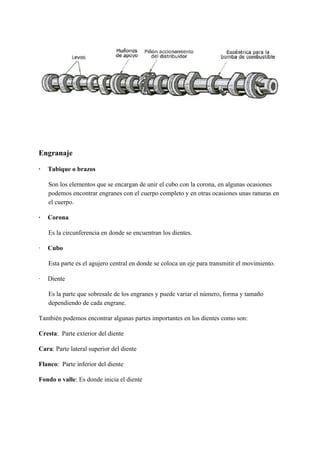 Engranaje
·​ ​Tabique o brazos
Son los elementos que se encargan de unir el cubo con la corona, en algunas ocasiones
podemos encontrar engranes con el cuerpo completo y en otras ocasiones unas ranuras en
el cuerpo.
·​ ​Corona
Es la circunferencia en donde se encuentran los dientes.
·​ ​Cubo
Esta parte es el agujero central en donde se coloca un eje para transmitir el movimiento.
·​ ​Diente
Es la parte que sobresale de los engranes y puede variar el número, forma y tamaño
dependiendo de cada engrane.
También podemos encontrar algunas partes importantes en los dientes como son:
Cresta​: Parte exterior del diente
Cara​: Parte lateral superior del diente
Flanco​: Parte inferior del diente
Fondo o valle​: Es donde inicia el diente
 