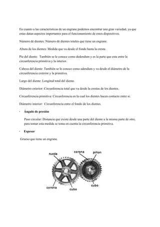 En cuanto a las características de un engrane podemos encontrar una gran variedad, ya que
estas datan aspectos importantes para el funcionamiento de estos dispositivos.
Número de dientes: Número de dientes totales que tiene un engrane.
Altura de los dientes: Medida que va desde el fondo hasta la cresta.
Pie del diente: También se le conoce como dedendum y es la parte que esta entre la
circunferencia primitiva y la interior.
Cabeza del diente: También se le conoce como adendum y va desde el diámetro de la
circunferencia exterior y la primitiva.
Largo del diente: Longitud total del diente.
Diámetro exterior: Circunferencia total que va desde la crestas de los dientes.
Circunferencia primitiva: Circunferencia en la cual los dientes hacen contacto entre si.
Diámetro interior: Circunferencia entre el fondo de los dientes.
·​ ​Ángulo de presión
Paso circular: Distancia que existe desde una parte del diente a la misma parte de otro,
para tomar esta medida se toma en cuenta la circunferencia primitiva.
·​ ​Espesor
Grueso que tiene un engrane.
 