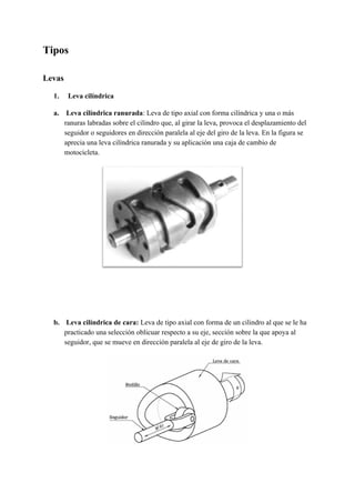 Tipos
Levas
​1. Leva cilíndrica
a. Leva cilíndrica ranurada​: Leva de tipo axial con forma cilíndrica y una o más
ranuras labradas sobre el cilindro que, al girar la leva, provoca el desplazamiento del
seguidor o seguidores en dirección paralela al eje del giro de la leva. En la figura se
aprecia una leva cilíndrica ranurada y su aplicación una caja de cambio de
motocicleta.
b. Leva cilíndrica de cara:​ Leva de tipo axial con forma de un cilindro al que se le ha
practicado una selección oblicuar respecto a su eje, sección sobre la que apoya al
seguidor, que se mueve en dirección paralela al eje de giro de la leva.
 