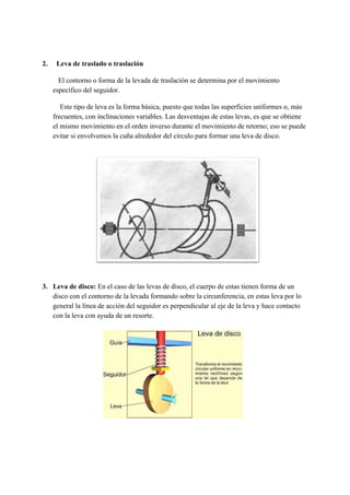 2. Leva de traslado o traslación
El contorno o forma de la levada de traslación se determina por el movimiento
específico del seguidor.
Este tipo de leva es la forma básica, puesto que todas las superficies uniformes o, más
frecuentes, con inclinaciones variables. Las desventajas de estas levas, es que se obtiene
el mismo movimiento en el orden inverso durante el movimiento de retorno; eso se puede
evitar si envolvemos la cuña alrededor del círculo para formar una leva de disco.
3.​ ​Leva de disco: ​En el caso de las levas de disco, el cuerpo de estas tienen forma de un
disco con el contorno de la levada formando sobre la circunferencia, en estas leva por lo
general la línea de acción del seguidor es perpendicular al eje de la leva y hace contacto
con la leva con ayuda de un resorte.
 
