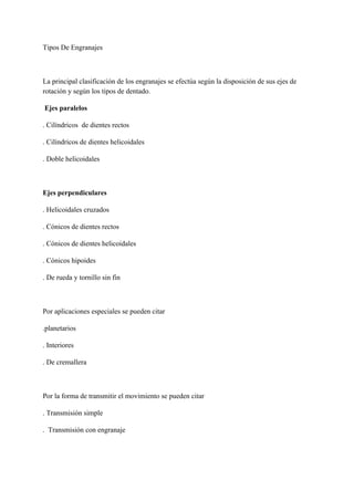 Tipos De Engranajes
La principal clasificación de los engranajes se efectúa según la disposición de sus ejes de
rotación y según los tipos de dentado.
Ejes paralelos
. Cilíndricos de dientes rectos
. Cilíndricos de dientes helicoidales
. Doble helicoidales
Ejes perpendiculares
. Helicoidales cruzados
. Cónicos de dientes rectos
. Cónicos de dientes helicoidales
. Cónicos hipoides
. De rueda y tornillo sin fin
Por aplicaciones especiales se pueden citar
.planetarios
. Interiores
. De cremallera
Por la forma de transmitir el movimiento se pueden citar
. Transmisión simple
. Transmisión con engranaje
 