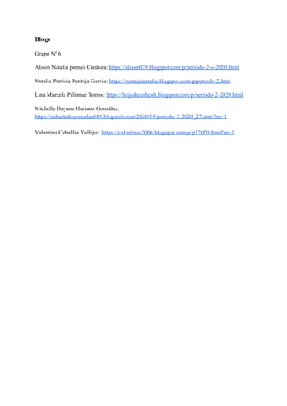 Blogs
Grupo Nº 6
Alison Natalia pomeo Cardoza: ​https://alison079.blogspot.com/p/periodo-2-e-2020.html
Natalia Patricia Pantoja Garcia: ​https://pantojanatalia.blogspot.com/p/periodo-2.html
Lina Marcela Pillimue Torres: ​https://hsijoihcoihcoh.blogspot.com/p/periodo-2-2020.html
Michelle Dayana Hurtado González:
https://mhurtadogonzalez689.blogspot.com/2020/04/periodo-2-2020_27.html?m=1
Valentina Ceballos Vallejo: ​https://valentinac2006.blogspot.com/p/p22020.html?m=1
 