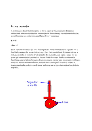 Levas y engranajes
A continuación desarrollaremos cómo se llevan a cabo el funcionamiento de algunos
mecanismos presentes en máquinas u otros tipos de formaciones y estructuras tecnológicas,
específicamente nos centraremos en el Tema: levas y engranajes
Levas
¿Qué es?
Es un elemento mecánico que sirve para impulsar a otro elemento llamado seguidor con la
finalidad de desarrollar un movimiento específico. La transmisión de dicho movimiento se
realiza por medio de contacto directo entre los dos elementos, está sujeto a un eje por un
punto que no es su centro geométrico, sino un alzado de centro. Las levas cumplen la
función de generar la transformación de un movimiento circular a un movimiento rectilíneo a
través del proceso antes mencionado, tiene un disco con un perfil externo el cual no es
totalmente circular, es decir , puede tomar las formas que se necesiten según el movimiento
requerido.
 