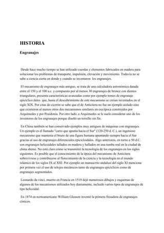 HISTORIA
Engranajes
Desde hace mucho tiempo se han utilizado cuerdas y elementos fabricados en madera para
solucionar los problemas de transporte, impulsión, elevación y movimiento. Todavía no se
sabe a ciencia cierta en donde y cuando se inventaron los engranajes.
El mecanismo de engranajes más antiguo, se trata de una calculadora astronómica datada
entre el 150 y el 100 a.c. y compuesto por al menos 30 engranajes de bronce con dientes
triangulares, presenta características avanzadas como por ejemplo trenes de engranaje
epicíclico dales que, hasta el descubrimiento de este mecanismo se creían inventados en el
siglo XIX. Por citas de cicerón se sabe que el de Anticitera no fue un ejemplo aislado sino
que existieron al menos otros dos mecanismos similares en esa época construidos por
Arquímedes y por Posidonia. Por otro lado, a Arquímedes se le suele considerar uno de los
inventores de los engranajes porque diseñó un tornillo sin fin.
En China también se han conservado ejemplos muy antiguos de máquinas con engranajes.
Un ejemplo es el llamado "carro que apunta hacia el Sur" (120-250 d. C.), un ingenioso
mecanismo que mantenía el brazo de una figura humana apuntando siempre hacia el Sur
gracias al uso de engranajes diferenciales epicicloidales. Algo anteriores, en torno a 50 d.C.
son engranajes helicoidales tallados en madera y hallados en una tumba real en la ciudad de
china shensi. No está claro cómo se transmitió la tecnología de los engranajes en los siglos
siguientes. Es posible que el conocimiento de la época del mecanismo de Anticitera
sobreviviese y contribuyese al florecimiento de la ciencia y la tecnología en el mundo
islámico de los siglos IX al XIII. Por ejemplo un manuscrito andalusí del siglo XI menciona
por primera vez el uso de relojes mecánicos tanto de engranajes epicíclicos como de
engranajes segmentados.
Leonardo da vinci, muerto en Francia en 1519 dejó numerosos dibujos y esquemas de
algunos de los mecanismos utilizados hoy diariamente, incluido varios tipos de engranajes de
tipo helicoidal.
En 1874 en norteamericano William Gleason inventó la primera fresadora de engranajes
cónicos.
 