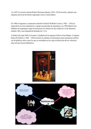 En 1897 el inventor alemán Robert Hermann pfauter (1854 -1914) inventó y planteó una
máquina universal de dentar engranajes rectos y helicoidales.
En 1906 el ingeniero y empresario alemán Friedrich Wilhelm Lorenz ( 1842 – 1924) se
especializó en crear maquinaria y equipo mecanizado de engranaje y en 1906 fabricó una
talladora de engranajes capaz de mecanizar los dientes de una rueda de 6 m de diámetro,
módulo 100 y una longitud del dentado de 1.5 m.
A finales del siglo XIX el inventor y fundador de la empresa Fellows Gear Shaper Company
Edwin R Fellows ( 1846 – 1945) inventó un método revolucionario para mecanizar tornillos
sin fin glóbicos tales como los que se montaban en las cajas de dirección de los vehículos
antes de que fuesen hidráulicas
 