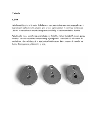 Historia
Levas
La información sobre el inventor de la Leva es muy poca, solo se sabe que fue creada para el
mejoramiento de los motores y fue un gran avance tecnológico en el campo de la mecánica.
La Leva ha tenido varias innovaciones para la creación y el funcionamiento de motores.
Actualmente, existe un software desarrollado por Robert L. Norton llamado Dynacam, que de
acuerdo a los datos de subida, detenimiento y bajada permite seleccionar las ecuaciones de
movimiento y hace el dibujo de la leva junto a los diagramas SVAJ, además de calcular las
fuerzas dinámicas que actúan sobre la leva.
 