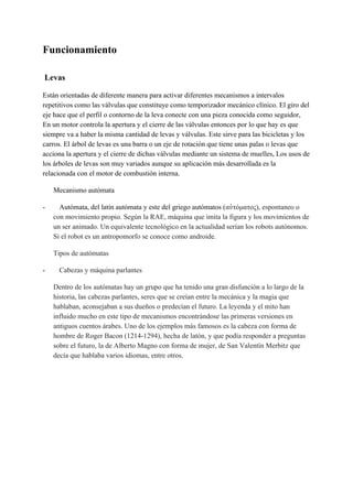 Funcionamiento
​Levas
Están orientadas de diferente manera para activar diferentes mecanismos a intervalos
repetitivos como las válvulas que constituye como temporizador mecánico clínico. El giro del
eje hace que el perfil o contorno de la leva conecte con una pieza conocida como seguidor,
En un motor controla la apertura y el cierre de las válvulas entonces por lo que hay es que
siempre va a haber la misma cantidad de levas y válvulas. Este sirve para las bicicletas y los
carros. El árbol de levas es una barra o un eje de rotación que tiene unas palas o levas que
acciona la apertura y el cierre de dichas válvulas mediante un sistema de muelles, Los usos de
los árboles de levas son muy variados aunque su aplicación más desarrollada es la
relacionada con el motor de combustión interna.
Mecanismo autómata
- Autómata, del latín autómata y este del griego autómatos (​αὐτόματος), espontaneo o
con movimiento propio. Según la RAE, máquina que imita la figura y los movimientos de
un ser animado. Un equivalente tecnológico en la actualidad serían los robots autónomos.
Si el robot es un antropomorfo se conoce como androide.
Tipos de autómatas
- ​Cabezas y máquina parlantes
Dentro de los autómatas hay un grupo que ha tenido una gran disfunción a lo largo de la
historia, las cabezas parlantes, seres que se creían entre la mecánica y la magia que
hablaban, aconsejaban a sus dueños o predecían el futuro. La leyenda y el mito han
influido mucho en este tipo de mecanismos encontrándose las primeras versiones en
antiguos cuentos árabes. Uno de los ejemplos más famosos es la cabeza con forma de
hombre de Roger Bacon (1214-1294), hecha de latón, y que podía responder a preguntas
sobre el futuro, la de Alberto Magno con forma de mujer, de San Valentín Merbitz que
decía que hablaba varios idiomas, entre otros.
 