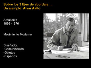 Sobre los 3 Ejes de abordaje….
Un ejemplo: Alvar Aalto
Arquitecto
1898 -1976
Movimiento Moderno
Diseñador:
-Comunicación
-Objetos
-Espacios
 