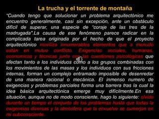 “Cuando tengo que solucionar un problema arquitectónico me
encuentro generalmente, casi sin excepción, ante un obstáculo
difícil de superar, una especie de “coraje de las tres de la
madrugada".La causa de ese fenómeno parece radicar en la
complicada tarea originada por el hecho de que el proyecto
arquitectónico moviliza innumerables elementos que a menudo
están en mutuo conflicto. Exigencias sociales, humanas,
economicas y técnicas junto con las cuestiones psicológicas que
afectan tanto a los individuos como a los grupos combinadas con
los movimientos de las masas y los individuos con sus fricciones
internas, forman un complejo entramado imposible de desenredar
de una manera racional o mecánica. El inmenso numero de
exigencias y problemas parciales forma una barrera tras la cual la
idea básica arquitectónica emerge muy difícilmente.En esa
situación, aunque no de modo consciente, hago lo siguiente: olvido
durante un tiempo el conjunto de los problemas hasta que todas la
exigencias diversas y la atmósfera que la envuelve se sumerjan en
mi subconsciente.
La trucha y el torrente de montaña
 