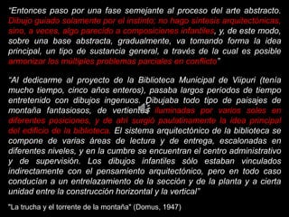 “Entonces paso por una fase semejante al proceso del arte abstracto.
Dibujo guiado solamente por el instinto; no hago síntesis arquitectónicas,
sino, a veces, algo parecido a composiciones infantiles, y, de este modo,
sobre una base abstracta, gradualmente, va tomando forma la idea
principal, un tipo de sustancia general, a través de la cual es posible
armonizar los múltiples problemas parciales en conflicto”
“Al dedicarme al proyecto de la Biblioteca Municipal de Viipuri (tenía
mucho tiempo, cinco años enteros), pasaba largos períodos de tiempo
entretenido con dibujos ingenuos. Dibujaba todo tipo de paisajes de
montaña fantasiosos, de vertientes iluminadas por varios soles en
diferentes posiciones, y de ahí surgió paulatinamente la idea principal
del edificio de la biblioteca. El sistema arquitectónico de la biblioteca se
compone de varias áreas de lectura y de entrega, escalonadas en
diferentes niveles, y en la cumbre se encuentran el centro administrativo
y de supervisión. Los dibujos infantiles sólo estaban vinculados
indirectamente con el pensamiento arquitectónico, pero en todo caso
conducían a un entrelazamiento de la sección y de la planta y a cierta
unidad entre la construcción horizontal y la vertical”
"La trucha y el torrente de la montaña" (Domus, 1947)
 