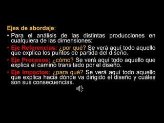 Ejes de abordaje:
• Para el análisis de las distintas producciones en
cualquiera de las dimensiones:
• Eje Referencias: ¿por qué? Se verá aquí todo aquello
que explica los puntos de partida del diseño.
• Eje Procesos: ¿cómo? Se verá aquí todo aquello que
explica el camino transitado por el diseño.
• Eje Impactos: ¿para qué? Se verá aquí todo aquello
que explica hacia dónde va dirigido el diseño y cuáles
son sus consecuencias.
 