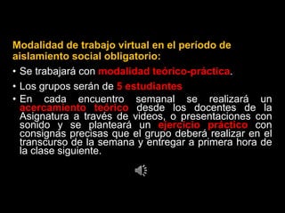 Modalidad de trabajo virtual en el período de
aislamiento social obligatorio:
• Se trabajará con modalidad teórico-práctica.
• Los grupos serán de 5 estudiantes
• En cada encuentro semanal se realizará un
acercamiento teórico desde los docentes de la
Asignatura a través de videos, o presentaciones con
sonido y se planteará un ejercicio práctico con
consignas precisas que el grupo deberá realizar en el
transcurso de la semana y entregar a primera hora de
la clase siguiente.
 