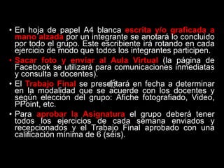 • En hoja de papel A4 blanca escrita y/o graficada a
mano alzada por un integrante se anotará lo concluido
por todo el grupo. Este escribiente irá rotando en cada
ejercicio de modo que todos los integrantes participen.
• Sacar foto y enviar al Aula Virtual (la página de
Facebook se utilizará para comunicaciones inmediatas
y consulta a docentes).
• El Trabajo Final se presentará en fecha a determinar
en la modalidad que se acuerde con los docentes y
según elección del grupo: Afiche fotografiado, Video,
PPoint, etc.
• Para aprobar la Asignatura el grupo deberá tener
todos los ejercicios de cada semana enviados y
recepcionados y el Trabajo Final aprobado con una
calificación mínima de 6 (seis).
 