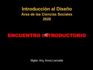 Introducción al Diseño
Área de las Ciencias Sociales
2020
ENCUENTRO INTRODUCTORIO
Mgter. Arq. Anna Lancelle
 