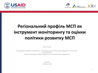 Регіональний профіль МСП як
інструмент моніторингу та оцінки
політики розвитку МСП
Євген Ангел
Молодший науковий співробітник ГО «Інститут економічних досліджень та політичних
консультацій»,
Експерт Програми USAID «Лідерство в економічному врядуванні»
Черкаси
27 квітня 2017
1
 