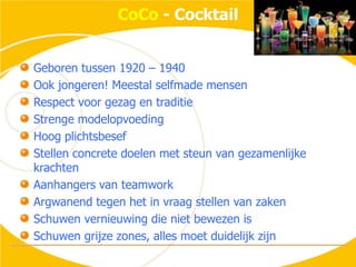 CoCo - CocktailGeboren tussen 1920 – 1940Ook jongeren! Meestal selfmade mensenRespect voor gezag en traditieStrenge modelopvoedingHoog plichtsbesefStellen concrete doelen met steun van gezamenlijke krachtenAanhangers van teamworkArgwanend tegen het in vraag stellen van zakenSchuwen vernieuwing die niet bewezen isSchuwen grijze zones, alles moet duidelijk zijn