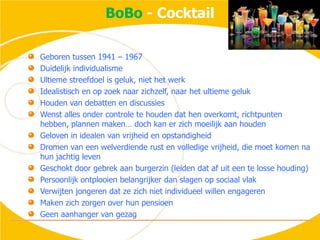 BoBo - CocktailGeboren tussen 1941 – 1967Duidelijk individualismeUltieme streefdoel is geluk, niet het werkIdealistisch en op zoek naar zichzelf, naar het ultieme gelukHouden van debatten en discussiesWenst alles onder controle te houden dat hen overkomt, richtpunten hebben, plannen maken… doch kan er zich moeilijk aan houdenGeloven in idealen van vrijheid en opstandigheidDromen van een welverdiende rust en volledige vrijheid, die moet komen na hun jachtig levenGeschokt door gebrek aan burgerzin (leiden dat af uit een te losse houding)Persoonlijk ontplooien belangrijker dan slagen op sociaal vlakVerwijten jongeren dat ze zich niet individueel willen engagerenMaken zich zorgen over hun pensioenGeen aanhanger van gezag