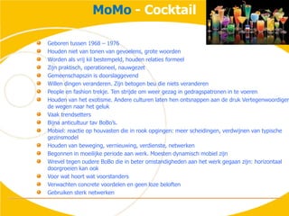 MoMo - CocktailGeboren tussen 1968 – 1976Houden niet van tonen van gevoelens, grote woordenWorden als vrij kil bestempeld, houden relaties formeelZijn praktisch, operationeel, nauwgezetGemeenschapszin is doorslaggevendWillen dingen veranderen. Zijn betogen beu die niets veranderenPeople en fashion trekje. Ten strijde om weer gezag in gedragspatronen in te voerenHouden van het exotisme. Andere culturen laten hen ontsnappen aan de druk Vertegenwoordigen de wegen naar het gelukVaak trendsettersBijna anticultuur tavBoBo’s.Mobiel: reactie op houvasten die in rook opgingen: meer scheidingen, verdwijnen van typische gezinsmodelHouden van beweging, vernieuwing, verdienste, netwerkenBegonnen in moeilijke periode aan werk. Moesten dynamisch mobiel zijnWrevel tegen oudere BoBo die in beter omstandigheden aan het werk gegaan zijn: horizontaal doorgroeien kan ookVoor wat hoort wat voorstandersVerwachten concrete voordelen en geen loze beloftenGebruiken sterk netwerken
