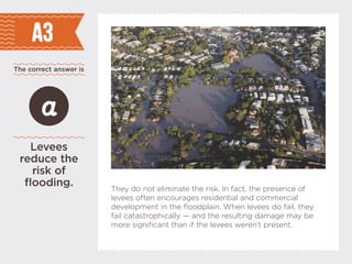 The correct answer is
A3
Levees
reduce the
risk of
flooding.
a
They do not eliminate the risk. In fact, the presence of
levees often encourages residential and commercial
development in the floodplain. When levees do fail, they
fail catastrophically  and the resulting damage may be
more significant than if the levees werent present.
 