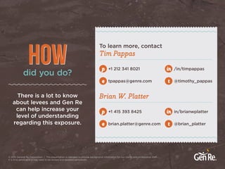 ? 2015 General Re Corporation | This presentation is intended to provide background information for our clients and professional staff.
It is time sensitive and may need to be revised and updated periodically.
Tim Pappas
Brian W. PlatterThere is a lot to know
about levees and Gen Re
can help increase your
level of understanding
regarding this exposure.
To learn more, contact
+1 212 341 8021p
+1 415 393 8425p
e brian.platter@genre.com
in /in/timpappas
in in/brianwplatter
e tpappas@genre.com t @timothy_pappas
t @brian_platter
did you do?
HOW
 