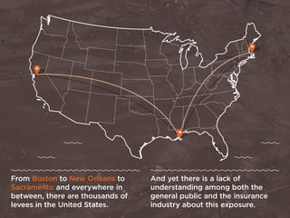 From Boston to New Orleans to
Sacramento and everywhere in
between, there are thousands of
levees in the United States.
And yet there is a lack of
understanding among both the
general public and the insurance
industry about this exposure.
 