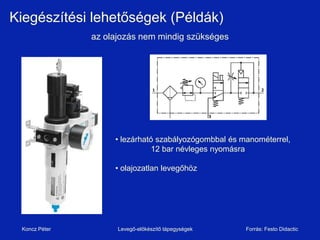 Kiegészítési lehetőségek (Példák)
               az olajozás nem mindig szükséges




                    • lezárható szabályozógombbal és manométerrel,
                              12 bar névleges nyomásra

                    • olajozatlan levegőhöz




 Koncz Péter         Levegő-előkészítő tápegységek    Forrás: Festo Didactic
 