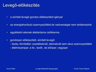 Levegő-előkészítés

 • a sűrített levegő gondos előkészítést igényel

 • az energiahordozó szennyeződést és nedvességet nem tartalmazhat

 • egyébként elemek élettartama csökkenne

 • gondosan előkészített, sűrített levegő:
   - tiszta, tömítetlen vezetékeknél, elemeknél sem okoz szennyeződést
   - élelmiszeripar; a fa-, textil-, és bőripar; vegyipar




 Koncz Péter             Levegő-előkészítő tápegységek   Forrás: Festo Didactic
 
