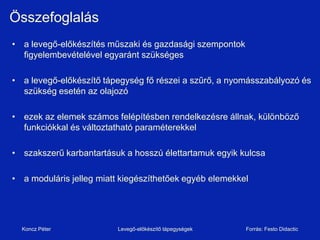 Összefoglalás
• a levegő-előkészítés műszaki és gazdasági szempontok
  figyelembevételével egyaránt szükséges

• a levegő-előkészítő tápegység fő részei a szűrő, a nyomásszabályozó és
  szükség esetén az olajozó

• ezek az elemek számos felépítésben rendelkezésre állnak, különböző
  funkciókkal és változtatható paraméterekkel

• szakszerű karbantartásuk a hosszú élettartamuk egyik kulcsa

• a moduláris jelleg miatt kiegészíthetőek egyéb elemekkel




  Koncz Péter             Levegő-előkészítő tápegységek   Forrás: Festo Didactic
 