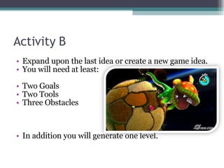 Activity B Expand upon the last idea or create a new game idea. You will need at least:  Two Goals Two Tools Three Obstacles In addition you will generate one level. 