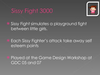 Sissy Fight simulates a playground fight between little girls. Each Sissy Fighter’s attack take away self esteem points Played at the Game Design Workshop at GDC 05 and 07 
