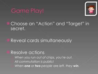 Choose an “Action” and “Target” in secret. Reveal cards simultaneously Resolve actions When you run out of chips, you’re out. All commutation is public! When  one  or  two  people are left, they  win . 