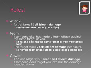 Attack:  Target takes  1 Self Esteem damage (means remove one of your chips) Team:  If someone else, has made a team attack against the same target as you. (If no one else has the same target as you, your attack fails) This target takes  2 Self Esteem damage  per player. (3 Players team attack Black, Black takes 6 damage) Cower:  If no one targets you : Take  1   Self Esteem damage If someone does target you take half the damage rounded down 