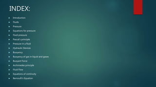 INDEX:
Introduction
Fluids
Pressure
Equations for pressure
Fluid pressure
Pascal’s principle
Pressure in a fluid
Hydraulic Devices
Buoyancy
Buoyancy of gas in liquid and gases
Buoyant Force
Archimedes principle
Fluid Flow
Equations of continuity
Bernoulli’s Equation