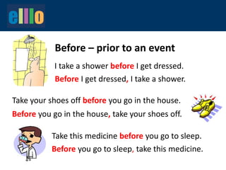 Before – prior to an event
I take a shower before I get dressed.
Before I get dressed, I take a shower.
Before you go in the house, take your shoes off.
Take this medicine before you go to sleep.
Take your shoes off before you go in the house.
Before you go to sleep, take this medicine.
 