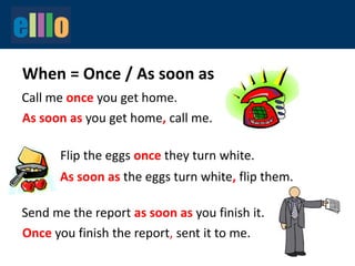 When = Once / As soon as
Call me once you get home.
As soon as you get home, call me.
As soon as the eggs turn white, flip them.
Send me the report as soon as you finish it.
Flip the eggs once they turn white.
Once you finish the report, sent it to me.
 