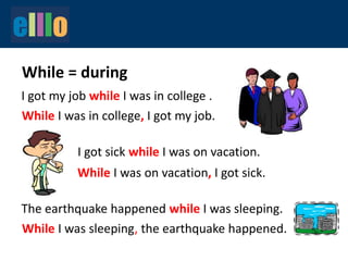 While = during
I got my job while I was in college .
While I was in college, I got my job.
While I was on vacation, I got sick.
The earthquake happened while I was sleeping.
I got sick while I was on vacation.
While I was sleeping, the earthquake happened.
 