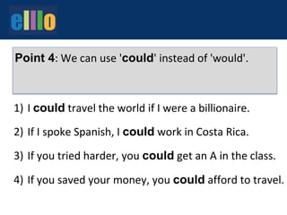 1)
2)
3)
4)
I could travel the world if I were a billionaire.
If I spoke Spanish, I could work in Costa Rica.
If you tried harder, you could get an A in the class.
If you saved your money, you could afford to travel.
Point 4: We can use 'could' instead of 'would'.
 
