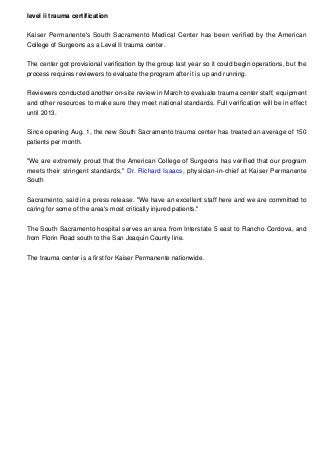 level ii trauma certification
Kaiser Permanente's South Sacramento Medical Center has been verified by the American
College of Surgeons as a Level II trauma center.
The center got provisional verification by the group last year so it could begin operations, but the
process requires reviewers to evaluate the program after it is up and running.
Reviewers conducted another on-site review in March to evaluate trauma center staff, equipment
and other resources to make sure they meet national standards. Full verification will be in effect
until 2013.
Since opening Aug. 1, the new South Sacramento trauma center has treated an average of 150
patients per month.
"We are extremely proud that the American College of Surgeons has verified that our program
meets their stringent standards," Dr. Richard Isaacs, physician-in-chief at Kaiser Permanente
South
Sacramento, said in a press release. "We have an excellent staff here and we are committed to
caring for some of the area's most critically injured patients."
The South Sacramento hospital serves an area from Interstate 5 east to Rancho Cordova, and
from Florin Road south to the San Joaquin County line.
The trauma center is a first for Kaiser Permanente nationwide.
 