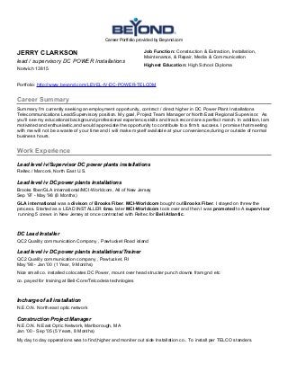Career Portfolio provided by Beyond.com
JERRY CLARKSON
lead / supervisory DC POWER Installations
Norwich 13815
Job Function: Construction & Extraction, Installation,
Maintenance, & Repair, Media & Communication
Highest Education: High School Diploma
Portfolio: http://www.beyond.com/LEVEL-IV-DC-POWER-TELCOM
Career Summary
Summary I'm currently seeking an employment opportunity, contract / direct higher in DC Power Plant Installations
Telecommunications Lead/Supervisory position. My goal, Project Team Manager or North East Regional Supervisor. As
you'll see my educational background,professional experience,skills and track record are a perfect match. In addition,I am
motivated and enthusiastic,and would appreciate the opportunity to contribute to a firm's success. I promise that meeting
with me will not be a waste of your time and I will make myself available at your convenience,during or outside of normal
business hours.
Work Experience
Lead level iv/Supervisor DC power plants installations
Reltec / Marconi, North East U.S.
Lead level iv DC power plants installations
Brooks fiber/GLA international/MCI-Worldcom, All of New Jersey
Sep '97 - May '98 (8 Months)
GLA international was a divison of Brooks Fiber. MCI-Worldcom bought out Brooks Fiber. I stayed on threw the
process. Started as a LEAD INSTALLER 6mo. later MCI-Worldcom took over and then I was promoted to A supervisor
running 5 crews in New Jersey at once contracted with Reltec for Bell Atlantic.
DC Lead Installer
QC2 Quality communication Company , Pawtucket Road island
Lead level iv DC power plants installations/Trainer
QC2 Quality communication company , Pawtucket, RI
May '98 - Jan '00 (1 Year, 9 Months)
Nice small co. installed colocates DC Power, mount over head structer punch downs fram gnd etc
co. payed for training at Bell-Core/Telcodeia technlogies
Incharge of all installation
N.E.O.N. North east optic network
Construction Project Manager
N.E.O.N. N.East Optic Network, Marlborough, MA
Jan '00 - Sep '05 (5 Years, 8 Months)
My day to day opperations was to find,higher and moniter out side Installation co.. To install per TELCO standers.
 