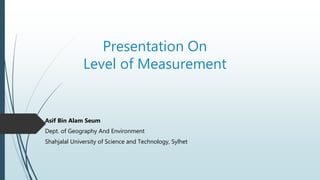 Presentation On
Level of Measurement
Asif Bin Alam Seum
Dept. of Geography And Environment
Shahjalal University of Science and Technology, Sylhet
 