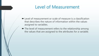 Level of Measurement
 Level of measurement or scale of measure is a classification
that describes the nature of information within the values
assigned to variables.
 The level of measurement refers to the relationship among
the values that are assigned to the attributes for a variable.
 
