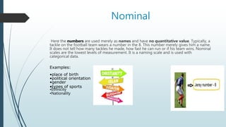 Nominal
Here the numbers are used merely as names and have no quantitative value. Typically, a
tackle on the football team wears a number in the 8. This number merely gives him a name.
It does not tell how many tackles he made, how fast he can run or if his team wins. Nominal
scales are the lowest levels of measurement. It is a naming scale and is used with
categorical data.
Examples:
•place of birth
•political orientation
•gender
•types of sports
•Ethnicity
•Nationality
 