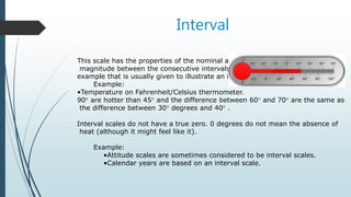 Interval
This scale has the properties of the nominal and ordinal scales, but here the
magnitude between the consecutive intervals are equal. Temperature is the
example that is usually given to illustrate an interval scale.
Example:
•Temperature on Fahrenheit/Celsius thermometer.
90° are hotter than 45° and the difference between 60° and 70° are the same as
the difference between 30° degrees and 40° .
Interval scales do not have a true zero. 0 degrees do not mean the absence of
heat (although it might feel like it).
Example:
•Attitude scales are sometimes considered to be interval scales.
•Calendar years are based on an interval scale.
 