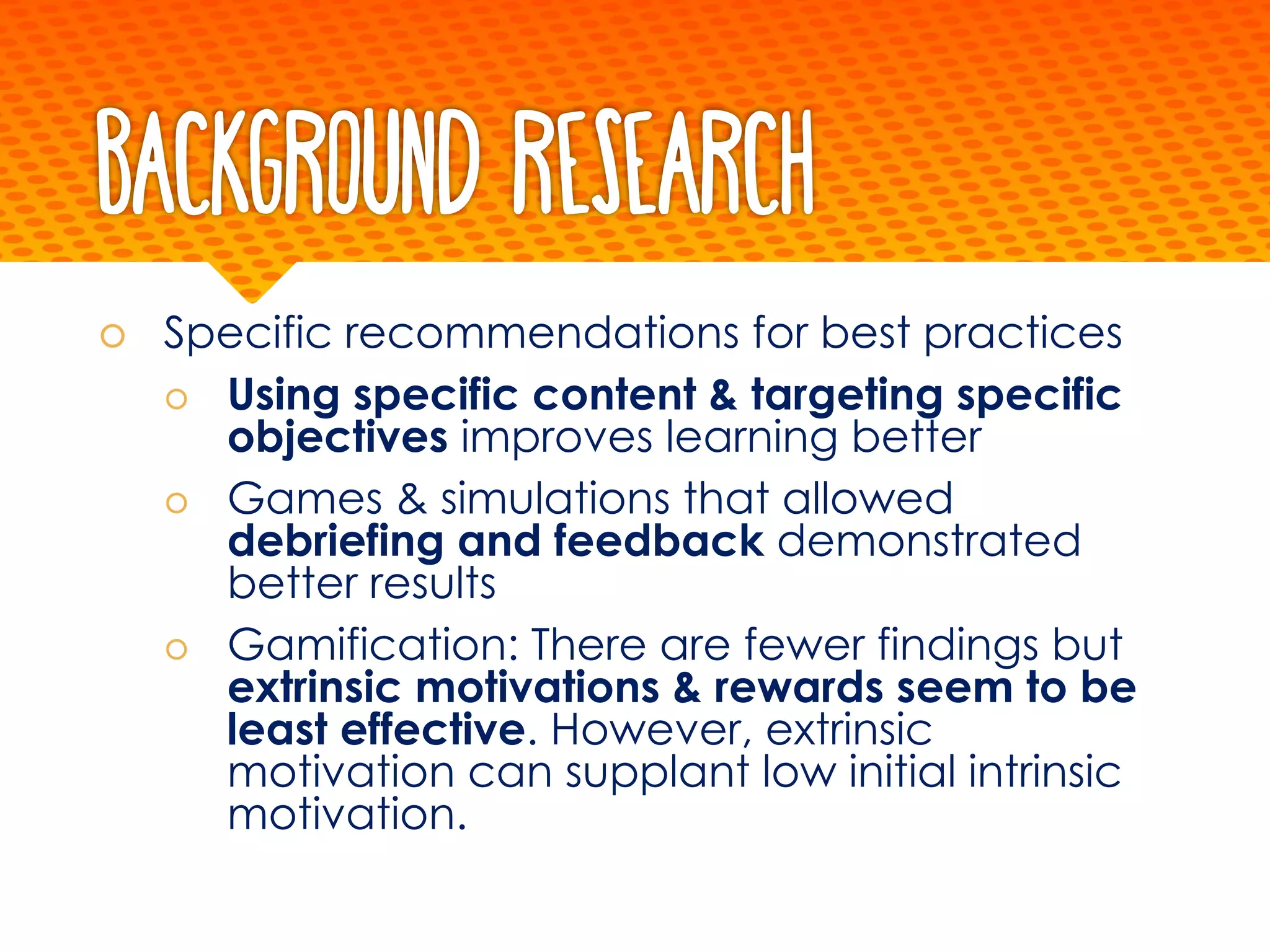 Background Research
š Specific recommendations for best practices
š Using specific content & targeting specific
objectives improves learning better
š Games & simulations that allowed
debriefing and feedback demonstrated
better results
š Gamification: There are fewer findings but
extrinsic motivations & rewards seem to be
least effective. However, extrinsic
motivation can supplant low initial intrinsic
motivation.
 